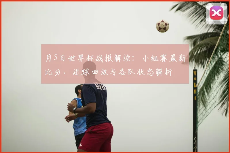 月5日世界杯战报解读：小组赛最新比分、进球回放与各队状态解析