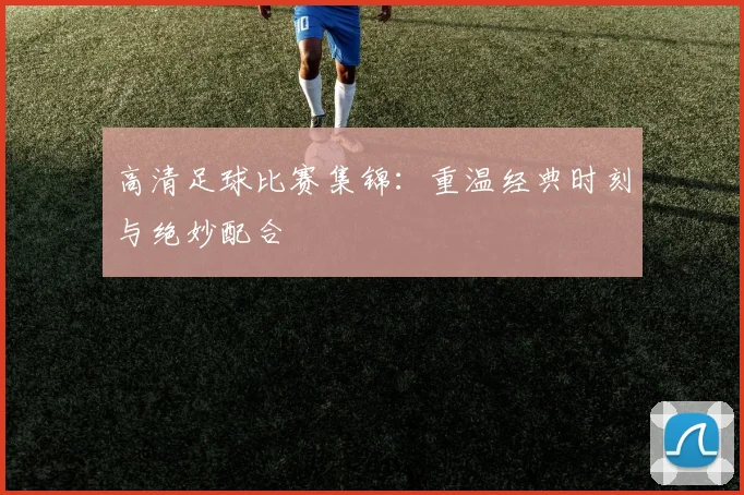 高清足球比赛集锦：重温经典时刻与绝妙配合