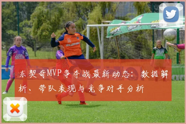 东契奇MVP争夺战最新动态：数据解析、带队表现与竞争对手分析