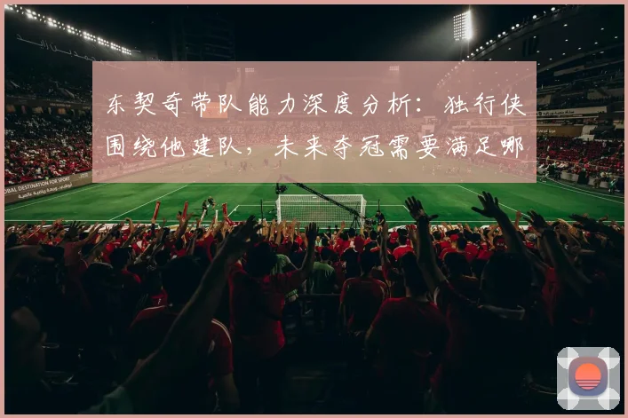 东契奇带队能力深度分析：独行侠围绕他建队，未来夺冠需要满足哪些关键条件？