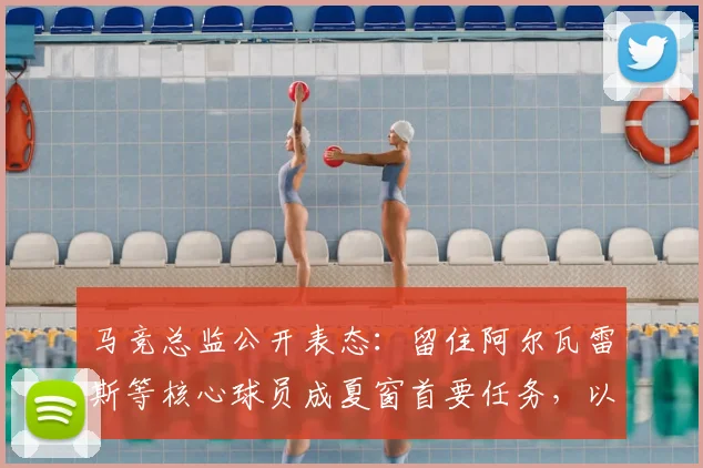 马竞总监公开表态：留住阿尔瓦雷斯等核心球员成夏窗首要任务，以增强球队实力