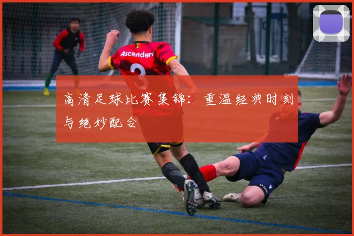 高清足球比赛集锦：重温经典时刻与绝妙配合