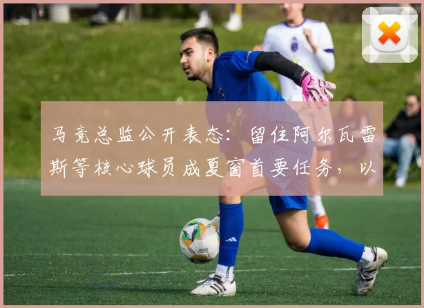 马竞总监公开表态:留住阿尔瓦雷斯等核心球员成夏窗首要任务,以增强球队实力